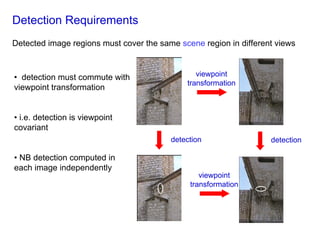 Detection Requirements
Detected image regions must cover the same scene region in different views



• detection must commute with                   viewpoint
                                             transformation
viewpoint transformation


• i.e. detection is viewpoint
covariant
                                         detection                 detection

• NB detection computed in
each image independently
                                                 viewpoint
                                              transformation
 