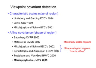 Viewpoint covariant detection
• Characteristic scales (size of region)
   • Lindeberg and Garding ECCV 1994
   • Lowe ICCV 1999
   • Mikolajczyk and Schmid ICCV 2001

• Affine covariance (shape of region)
   • Baumberg CVPR 2000
   • Matas et al BMVC 2002                   Maximally stable regions
   • Mikolajczyk and Schmid ECCV 2002
                                             Shape adapted regions
   • Schaffalitzky and Zisserman ECCV 2002       “Harris affine”
   • Tuytelaars and Van Gool BMVC 2000
   • Mikolajczyk et al., IJCV 2005
 