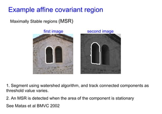 Example affine covariant region
  Maximally Stable regions (MSR)

                   first image           second image




1. Segment using watershed algorithm, and track connected components as
threshold value varies.
2. An MSR is detected when the area of the component is stationary
See Matas et al BMVC 2002
 