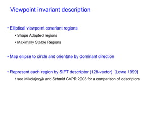 Viewpoint invariant description


• Elliptical viewpoint covariant regions
    • Shape Adapted regions
    • Maximally Stable Regions


• Map ellipse to circle and orientate by dominant direction


• Represent each region by SIFT descriptor (128-vector) [Lowe 1999]
    • see Mikolajczyk and Schmid CVPR 2003 for a comparison of descriptors
 