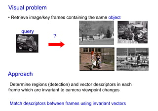 Visual problem
• Retrieve image/key frames containing the same object


      query
                      ?




Approach
 Determine regions (detection) and vector descriptors in each
frame which are invariant to camera viewpoint changes

Match descriptors between frames using invariant vectors
 