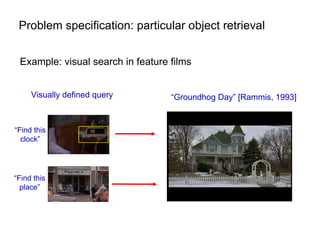 Problem specification: particular object retrieval


 Example: visual search in feature films


     Visually defined query        “Groundhog Day” [Rammis, 1993]


“Find this
  clock”




“Find this
  place”
 
