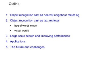 Outline


1. Object recognition cast as nearest neighbour matching
2. Object recognition cast as text retrieval
   •   bag of words model
   •   visual words

3. Large scale search and improving performance
4. Applications
5. The future and challenges
 