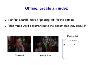Offline: create an index

For fast search, store a “posting list” for the dataset

This maps word occurrences to the documents they occur in


                                                   Posting list
            #1              #1
                                             1          5,10, ...
                                 #2          2          10,...
                                             ...        ...


     frame #5             frame #10
 