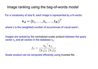 Image ranking using the bag-of-words model

For a vocabulary of size K, each image is represented by a K-vector



where ti is the (weighted) number of occurrences of visual word i.


Images are ranked by the normalized scalar product between the query
vector vq and all vectors in the database vd:




Scalar product can be computed efficiently using inverted file.
 