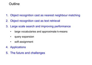 Outline


1. Object recognition cast as nearest neighbour matching
2. Object recognition cast as text retrieval
3. Large scale search and improving performance
   •   large vocabularies and approximate k-means
   •   query expansion
   •   soft assignment

4. Applications
5. The future and challenges
 