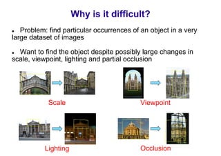 Why is it difficult?
   Problem: find particular occurrences of an object in a very
large dataset of images

  Want to find the object despite possibly large changes in
scale, viewpoint, lighting and partial occlusion




            Scale                          Viewpoint




           Lighting                        Occlusion
 