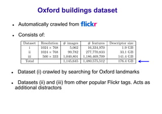 Oxford buildings dataset
 Automatically crawled from Flickr

 Consists of:




 Dataset (i) crawled by searching for Oxford landmarks

 Datasets (ii) and (iii) from other popular Flickr tags. Acts as
additional distractors
 