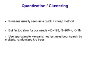 Quantization / Clustering


  K-means usually seen as a quick + cheap method


  But far too slow for our needs – D~128, N~20M+, K~1M

  Use approximate k-means: nearest neighbour search by
multiple, randomized k-d trees
 