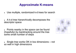 Approximate K-means

  Use multiple, randomized k-d trees for search


  A k-d tree hierarchically decomposes the
descriptor space


   Points nearby in the space can be found
(hopefully) by backtracking around the tree
some small number of steps


  Single tree works OK in low dimensions – not
so well in high dimensions
 