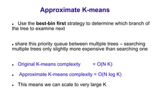 Approximate K-means
   Use the best-bin first strategy to determine which branch of
the tree to examine next


 share this priority queue between multiple trees – searching
multiple trees only slightly more expensive than searching one


  Original K-means complexity       = O(N K)

   Approximate K-means complexity = O(N log K)

  This means we can scale to very large K
 