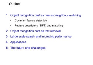 Outline


1. Object recognition cast as nearest neighbour matching
   •   Covariant feature detection
   •   Feature descriptors (SIFT) and matching

2. Object recognition cast as text retrieval
3. Large scale search and improving performance
4. Applications
5. The future and challenges
 