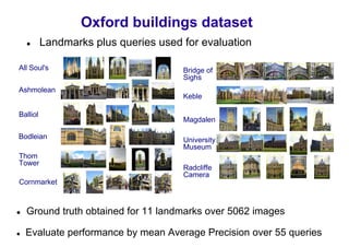 Oxford buildings dataset
          Landmarks plus queries used for evaluation

All Soul's                            Bridge of
                                      Sighs
Ashmolean
                                      Keble

Balliol
                                      Magdalen

Bodleian                              University
                                      Museum
Thom
Tower
                                      Radcliffe
                                      Camera
Cornmarket



  Ground truth obtained for 11 landmarks over 5062 images

  Evaluate performance by mean Average Precision over 55 queries
 