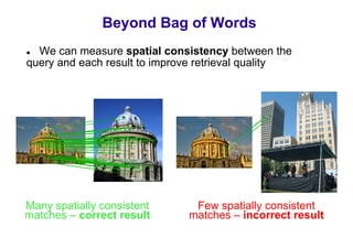 Beyond Bag of Words
  We can measure spatial consistency between the
query and each result to improve retrieval quality




Many spatially consistent      Few spatially consistent
matches – correct result      matches – incorrect result
 
