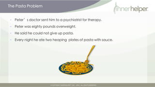 The Pasta Problem


•   Peter's doctor sent him to a psychiatrist for therapy.

•   Peter was eighty pounds overweight.

•   He said he could not give up pasta.

•   Every night he ate two heaping plates of pasta with sauce.
 