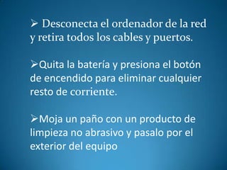 Desconecta el ordenador de la red
y retira todos los cables y puertos.

Quita la batería y presiona el botón
de encendido para eliminar cualquier
resto de corriente.

Moja un paño con un producto de
limpieza no abrasivo y pasalo por el
exterior del equipo
 
