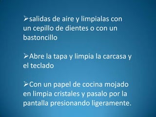 salidas de aire y limpialas con
un cepillo de dientes o con un
bastoncillo

Abre la tapa y limpia la carcasa y
el teclado

Con un papel de cocina mojado
en limpia cristales y pasalo por la
pantalla presionando ligeramente.
 