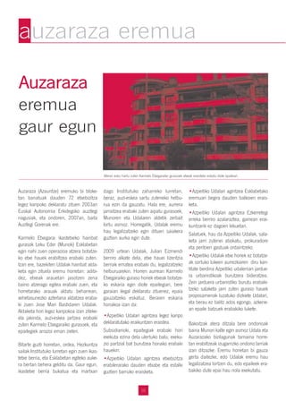 AAuuzzaarraazzaa
eremua
gaur egun
Auzaraza (Azauntze) eremuko bi bloke-
tan banatuak dauden 72 etxebizitza
legez kanpoko deklaratu zituen 2003an
Euskal Autonomia Erkidegoko auzitegi
nagusiak, eta ondoren, 2007an, baita
Auzitegi Gorenak ere.
Karmelo Etxegarai ikastetxeko hainbat
gurasok Leku Eder (Munok) Esklabetan
egin nahi zuen operazioa atzera botatze-
ko etxe hauek erabiltzea erabaki zuten.
Izan ere, bazekiten Udalak hainbat alda-
keta egin zituela eremu horretan: adibi-
dez, etxeak arauetan jasotzen zena
baino atzerago egitea erabaki zuen, eta
horretarako arauak aldatu beharrean,
xehetasunezko azterlana aldatzea eraba-
ki zuen Jose Mari Bastidaren Udalak.
Aldaketa hori legez kanpokoa izan ziteke-
ela jakinda, auzi-eskea jartzea erabaki
zuten Karmelo Etxegaraiko gurasoek, eta
epaitegiek arrazoi eman zieten.
Bitarte guzti horretan, ordea, Hezkuntza
sailak Institutuko lurretan egin zuen ikas-
tetxe berria, eta Esklabetan egiteko auke-
ra bertan behera gelditu da. Gaur egun,
ikastetxe berria bukatua eta martxan
dago Institutuko zaharreko lurretan,
beraz, auzi-eskea sartu zuteneko helbu-
rua ezin da gauzatu. Hala ere, aurrera
jarraitzea erabaki zuten aipatu gurasoek,
Munoren eta Udalaren aldetik zerbait
lortu asmoz. Horregatik, Udalak eremu
hau legalizatzeko egin dituen saiakera
guztien aurka egin dute.
2009 urtean Udalak, Julian Eizmendi
berriro alkate dela, etxe hauei lizentzia
berriak ematea erabaki du, legalizatzeko
helburuarekin. Horren aurrean Karmelo
Etxegaraiko guraso horiek etxeak botatze-
ko eskaria egin diote epaitegiari, bere
garaian ilegal deklaratu zituenez, epaia
gauzatzeko eskatuz. Beraien eskaria
honakoa izan da:
•Azpeitiko Udalari agintzea legez kanpo
deklaratutako eraikuntzen eraistea.
Subsidiarioki, epaitegiak erabaki hori
exekuta ezina dela ulertuko balu, exeku-
zio partzial bat burutzea honako erabaki
hauekin:
•Azpeitiko Udalari agintzea etxebizitza
erabilerarako dauden etxabe eta estalki
guztien barruko eraisketa.
•Azpeitiko Udalari agintzea Esklabetako
eremuari begira dauden balkoien erais-
keta.
•Azpeitiko Udalari agintzea Ezkerretegi
erreka berriro azalaraztea, gainean erai-
kuntzarik ez dagoen lekuetan.
Salatuek, hau da Azpeitiko Udalak, sala-
keta jarri zutenei abokatu, prokuradore
eta peritoen gastuak ordaintzeko.
•Azpeitiko Udalak etxe horiek ez botatze-
ak sortuko lukeen aurrezkiaren diru kan-
titate berdina Azpeitiko udalerrian jardue-
ra urbanistikoak burutzera bideratzea.
Zein jarduera urbanistiko burutu erabaki-
tzeko salaketa jarri zuten guraso hauek
proposamenak luzatuko dizkiete Udalari,
eta berau ez balitz ados egongo, azkene-
an epaile batzuek erabakiko lukete.
Bakoitzak atera ditzala bere ondorioak
baina Munori kalte egin asmoz Udala eta
Auzarazako bizilagunak tamaina horre-
tan erabiltzeak izugarrizko ondorio larriak
izan ditzazke. Eremu honetan bi gauza
gerta daitezke, edo Udalak eremu hau
legalizatzea lortzen du, edo epaileek era-
bakiko dute epai hau nola exekutatu.
auzaraza eremua
Aferan esku hartu zuten Karmelo Etxegaraiko gurasoek etxeak eraisteko eskatu diote epaileari.
10
 