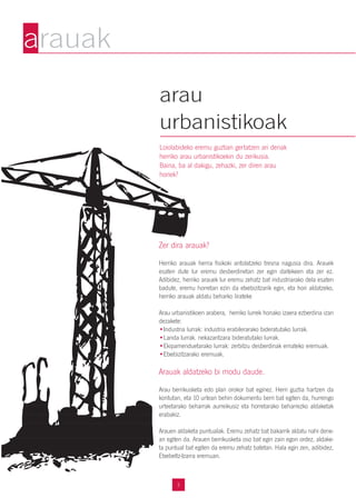 Zer dira arauak?
Herriko arauak herria fisikoki antolatzeko tresna nagusia dira. Arauek
esaten dute lur eremu desberdinetan zer egin daitekeen eta zer ez.
Adibidez, herriko arauek lur eremu zehatz bat industriarako dela esaten
badute, eremu horretan ezin da etxebizitzarik egin, eta hori aldatzeko,
herriko arauak aldatu beharko lirateke
Arau urbanistikoen arabera, herriko lurrek honako izaera ezberdina izan
dezakete:
•Industria lurrak: industria erabilerarako bideratutako lurrak.
•Landa lurrak. nekazaritzara bideratutako lurrak.
•Ekipamenduetarako lurrak: zerbitzu desberdinak emateko eremuak.
•Etxebizitzarako eremuak.
Arauak aldatzeko bi modu daude.
Arau berrikusketa edo plan orokor bat eginez. Herri guztia hartzen da
kontutan, eta 10 urtean behin dokumentu berri bat egiten da, hurrengo
urteetarako beharrak aurreikusiz eta horretarako beharrezko aldaketak
erabakiz.
Arauen aldaketa puntualak. Eremu zehatz bat bakarrik aldatu nahi dene-
an egiten da. Arauen berrikusketa oso bat egin zain egon ordez, aldake-
ta puntual bat egiten da eremu zehatz batetan. Hala egin zen, adibidez,
Etxebeltz-Izarra eremuan.
3
arau
urbanistikoak
Loiolabideko eremu guztian gertatzen ari denak
herriko arau urbanistikoekin du zerikusia.
Baina, ba al dakigu, zehazki, zer diren arau
horiek?
arauak
 