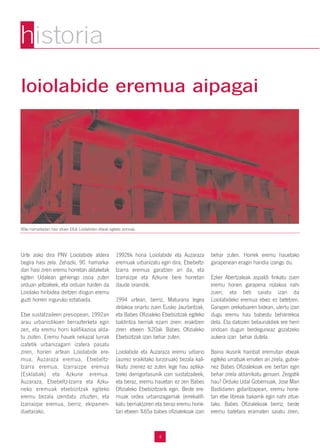 4
loiolabide eremua aipagai
Urte asko dira PNV Loiolabide aldera
begira hasi zela. Zehazki, 90. hamarka-
dan hasi ziren eremu horretan aldaketak
egiten Udalean gehiengo osoa zuten
orduan jeltzaleek, eta orduan hasten da
Loiolako hiribidea deitzen diogun eremu
guzti horren inguruko eztabaida.
Etxe sustatzaileen presiopean, 1992an
arau urbanistikoen berrazterketa egin
zen, eta eremu horri kalifikazioa alda-
tu zioten. Eremu hauek nekazal lurrak
izatetik urbanizagarri izatera pasatu
ziren, horien artean Loiolabide ere-
mua, Auzaraza eremua, Etxebeltz-
Izarra eremua, Izarraizpe eremua
(Esklabak) eta Azkune eremua.
Auzaraza, Etxebeltz-Izarra eta Azku-
neko eremuak etxebizitzak egiteko
eremu bezala izendatu zituzten, eta
Izarraizpe eremua, berriz, ekipamen-
duetarako.
1992tik hona Loiolabide eta Auzaraza
eremuak urbanizatu egin dira, Etxebeltz-
Izarra eremua garatzen ari da, eta
Izarraizpe eta Azkune bere horretan
daude oraindik.
1994 urtean, berriz, Maturana legea
delakoa onartu zuen Eusko Jaurlaritzak,
eta Babes Ofizialeko Etxebizitzak egiteko
baldintza berriak ezarri ziren: erakitzen
ziren etxeen %20ak Babes Ofizialeko
Etxebizitzak izan behar zuten.
Loiolabide eta Auzaraza eremu urbano
(aurrez eraikitako lurzoruak) bezala kali-
fikatu zirenez ez zuten lege hau aplika-
tzeko derrigortasunik izan sustatzaileek,
eta beraz, eremu hauetan ez zen Babes
Ofizialeko Etxebizitzarik egin. Beste ere-
muak ordea urbanizagarriak (errekalifi-
katu berriak)ziren eta beraz eremu horie-
tan etxeen %65a babes ofizialekoak izan
behar zuten. Horrek eremu hauetako
garapenean eragin handia izango du.
Ezker Abertzaleak aspaldi finkatu zuen
eremu honen garapena nolakoa nahi
zuen, eta beti saiatu izan da
Loiolabideko eremua etxez ez betetzen.
Garapen orekatuaren bidean, ulertu izan
dugu eremu hau babestu beharrekoa
dela. Eta datozen belaunaldiek ere herri
ondoan dugun berdeguneaz gozatzeko
aukera izan behar dutela.
Baina ikusirik hainbat eremutan etxeak
egiteko urratsak ematen ari zirela, gutxie-
nez Babes Ofizialekoak ere bertan egin
behar zirela aldarrikatu genuen. Zergatik
hau? Orduko Udal Gobernuak, Jose Mari
Bastidaren gidaritzapean, eremu hone-
tan etxe libreak bakarrik egin nahi zitue-
lako. Babes Ofizialekoak berriz, beste
eremu batetara eramaten saiatu ziren,
90ko hamarkadan hasi zituen EAJk Loiolabiden etxeak egiteko asmoak..
historia
 