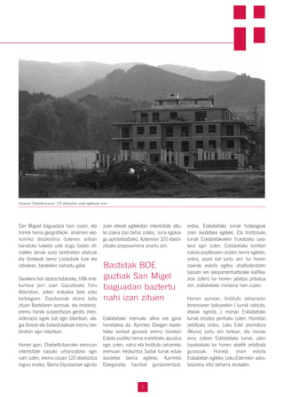 Bastidak BOE
guztiak San Migel
baguadan baztertu
nahi izan zituen
San Miguel baguadara hain zuzen, eta
horrek herria geografikoki ahalmen eko-
nomiko desberdina dutenen artean
banatuko lukeela uste dugu: babes ofi-
zialeko denak auzo berdinetan pilatuak
eta librekoak berriz Loiolabide luze eta
zabalean, besteekin nahastu gabe.
Saiakera hori atzera botatzeko, HBk erre-
kurtsoa jarri zuen Gipuzkoako Foru
Aldundian, azken erabakia bere esku
baitzegoen. Diputazioak atzera bota
zituen Bastidaren asmoak, eta ondorioz,
eremu horiek suspentsoan geratu ziren,
ordenazio egoki bat egin bitartean, ale-
gia libreak eta babestutakoak eremu ber-
dinetan egin bitartean.
Horrez gain, Etxebeltz-Izarrako eremuan
intentsitate baxuko urbanizatzea egin
nahi zuten, eremu osoan 120 etxebizitza
inguru eraikiz. Baina Diputazioak agindu
zuen etxeak egitekotan intentsitate altu-
ko izaera izan behar zutela, lurra egokia-
go aprobetxatzeko. Azkenean 320 etxebi-
zitzako proposamena onartu zen.
Esklabetako eremuko afera ere garai
horretakoa da. Karmelo Etxegari ikaste-
txeko zenbait gurasok eremu honetan
Eskola publiko berria eraikitzeko apustua
egin zuten, nahiz eta Instituto zaharreko
eremuan Hezkuntza Sailak lurrak eduki
ikastetxe berria egiteko. Karmelo
Etxegaraiko hainbat gurasorentzat,
ordea, Esklabetako lurrak hobeagoak
ziren ikastetxea egiteko. Eta Institutuko
lurrak Esklabetakoekin trukatzeko saia-
kera egin zuten. Esklabetako lurretan
eskola puplikoaren eraikin berria egiteko,
ordea, azaro bat sortu zen: lur horien
izaerak eskola egitea ahalbideratzen
bazuen ere (ekipamentuetarako kalifika-
zioa zuten) lur horien jabetza pribatua
zen, esklabetako monjena hain zuzen.
Horren aurrean, Instituto zaharraren
terrenoaren balioarekin ( lurrak salduta,
etxeak eginda...) monjei Esklabetako
lurrak erostea pentsatu zuten. Horretan
zebiltzala ordea, Leku Eder promotora
(Muno) sartu zen tartean, eta monjei
erosi zizkien Esklabetako lurrak, jakin
bazekielako lur horien atzetik zebiltzala
gurasoak. Honela, orain eskola
Esklabetan egiteko Leku-Ederrekin ados-
tasunera iritsi beharra zeukaten.
5
Hasieran Etxebeltz-Izarran 120 etxebizitza soilik egitekoak ziren.
 