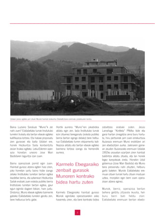 6
Baina Luziano Soraluze “Muno”k zer
nahi zuen? Esklabetako lurrak Insitutuko
lurrekin trukatu eta bertan etxeak egiteko
kalifikazioa lortzea. Eta halaxe proposatu
zien gurasoei eta baita Udalari ere,
honek Hezkuntza Saila konbentzitu
zezan trukea egiteko. Leku-Ederren oper-
azio honetan uneoro Jose Mari
Bastidaren laguntza izan zuen.
Baina operazioak porrot egin zuen.
Hainbat guraso atzera egiten hasi ziren,
joko horretan sartu baino hobe izango
zelako Institutoko lurretan bertan egitea
ikastetxe berria, eta azkenean Hezkuntza
Sailak erabaki zuen eskola publiko berria
Institutuko lurretan bertan egitea, gaur
egun eginda dagoen tokian, hain juxtu.
Ondorioz, Muno etxeak egiteko baimenik
gabeko Esklabetako lurrekin geratu zen,
bere helburua lortu gabe.
Hortik aurrera “Muno”ren jokabidea
aldatu egin zen. Iada Institutuko lurrak
ezin zituenez bereganatu (eskola publiko
berria bertan egingo delako) bere helbu-
rua Esklabetako lurren ekipamentu kali-
fikazioa aldatu eta bertan etxeak egiteko
baimena lortzea izango da hemendik
aurrera.
Karmelo Etxegaraiko hainbat guraso
Munok egindako operazioarekin asko
haserretu ziren, eta bere kontrako bidea
zabaltzea erabaki zuten. Jesús
Larrañaga “Kinttela” PNVko kide eta
garai hartan zinegotzia zena buru hartu-
ta, hiru pertsonek jarri zuen errekurtsoa
Auzaraza eremuan Muno eraikitzen ari
zen etxebizitzen aurka. Jakinaren gaine-
an zeuden Auzarazako eremuan Udalak
1992ko arauetan ezartzen ziren hainbat
baldintza aldatu zituela, eta lan horiek
legez kanpokoak zirela. Honekin Udal
gobernua (Jose Mari Bastida) eta Muno
bera presionatu nahi zituzten, helburu
garbi batekin: Munok Esklabetako ere-
muan zituen lurrak hartu zituen moduan
uztea, monjekin egin berri zuen opera-
zioan atzera eginez.
Munok, berriz, operazioa bertan
behera gelditu zitzaiola ikusita, hel-
buru berri bati heldu zion:
Esklabetako eremuan bertan etxebi-
Karmelo Etxegaraiko
zenbait gurasok
Munoren kontrako
bidea hartu zuten
Udalari presio egiteko jarri zituen Munok hainbat errekurtso Etxebeltz-Izarra eremuko proiektuaren kontra.
 