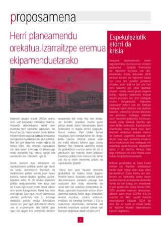 5
proposamena
Indarrean dauden arauak 2007an onartu
ziren, urte batzuetako eztabaiden ondorioz.
Hazkunde ekonomikoaren urteak ziren
munduko herri kapitalista garatuetan, eta
hemen ere bai. Hazkundearen eta era berean
krisiaren oinarri nagusiak burbuila finantzarioa
etahigiezinenmunduaizandira(ikuszutabea).
Biek ala biek ekonomia erreala indartu eta
haztea baino, diru errazeko espekulazioa
izan dute oinarri. Lehenago edo beranduago
eredu ekonomiko hau lehertu egingo zela
aurreikusten zen. Eta lehertu egin da.
Denek onartzen dute adreiluaren eta
espekulazioaren politikak porrot egin duela
eta beraz, ekonomiaren diseinuan eta
etxebizitzaren politika berrian joera hauek
baztertu nahian dabiltza gobernu guztiak.
Azpeitian azken 15- 20 urtetan etxebizitza
politika eredu-ekonomiko honi lotua izan
da. Etxeak egin bezain pronto denak saltzen
ziren prezio ikaragarrietan. Baina hau dena
erori egin da. Gaur egun, etxeen salerosketak
sekulako gainbehera izan du. Lehengo
etxebizitza politika eredua defendatzen
zutenei ere, gaur egun defendaezin bihurtu
zaie, bi arrazoiengatik: alde batetik, gaur
egun bizi dugun krisi ekonomiko larriaren
arrazoietako bat eredu hau izan delako,
eta bestalde, praktikan mundu guztia
jakitun delako azken hamarkadako boom
eraikitzailea ez dugula berriro ezagutuko.
Horren arabera, Plan Orokor berriak
testuinguru honi erantzun behar dio. Alegia,
betiko eskema zaharrak (etxeak eraiki
eta eraiki) alboratu beharra dago. Zentzu
honetan Plan Orokorrak ekonomia erreala
eta produktiboari erantzun behar dio eta ez
adreiluaren epe motzeko etekin pribatuei.
Etxebizitza politika herri interesei lotu behar
zaio eta ez etekin ekonomiko pribatu eta
espekulazioko gurpilari.
•Beraz krisi garai hauetan ekonomia
produktiboa da indartu behar duguna.
Honekin batera, ikuspuntu ezkertiar batetik
aberastasunaren banaketa justuago bati
erantzuten dion eredu ekonomiko eta
sozial berri bat eraikitzea ezinbestekoa da.
Alegia, egiturazko lanpostuak sortzen dituen
ekonomia bultzatu behar dugu (industrian,
nekazal munduan, zerbitzu sektorean,
innobazio eta teknologi berrietan...) Eta ez
eraikuntzan oinarritutako ekonomiak aldi
baterako lanpostuak sortzean (etxeak egin
bitartean lanpostuak daude eta gero zer?).
Herri planeamendu
orekatua.Izarraitzpe eremua
ekipamenduetarako Hazkunde ekonomikoaren oinarri
nagusienetakoa, eta era berean, krisiaren
abiapuntua burbuila finantzarioa
eta Higiezinen merkatua izan dira.
Ameriketako Estatu Batuetako (AEB)
bankuek beraien eta higiezinen irabazi
ase ezina den gurpilari jarraipena
emateko, orain dela sei bat urte hasi
ziren subprime edo zabor hipotekak
ematen. Honela, etxeen prezio izugarria
tarteko, hipoteka ordaintzeko arazoak
zituzten pertsonei hasi ziren maileguak
ematen (langabetuak). Higiezinen
sektorearen indarra zela eta, bankuek
maileguak egiten zizkieten eros ahalmen
baxukoei, etxebizitzen prezioa bikoiztuko
zela pentsatuz (mailegua ordaindu
ezean etxearekin gelditzeko). Era berean,
mundu osoko bankuek inbertitu egin
zuten AEBko bankuetan. Espekulazioan
oinarritutako eredu honek iraun duen
bitartean etxebizitzei lotutako enpresa
eta bankuek izugarrizko irabaziak izan
dituzte. Gaur egun, ekonomia erreala ez
denez modu berean hasi, maileguak ezin
ordainduta daude bezeroak, etxebizitzen
balioa ez da bikoiztu, likidezia falta
dago merkatuan eta krisia mundu osora
hedatu da globalizazioarengatik.
AEBetan gertatutakoa da, baina Euskal
Herrian eta Azpeitian antzekotasun
handia duen eredua eduki dugu azken
hamarkadetan. Guztia lehertu den arte.
Hemen ere hazkundea oinarri hauen
bueltan eman da eta hazkunde ekonomiko
handia bizi izan badugu ere, onuradunak
ez gara guztiok izan. Euskal Herrian 1994-
2005 epealdian enpresen fakturazioan,
soldatek zuten pisua %21,9tik %16,2ra
murriztu zen. Aldiz, epealdi honetan
enpresaburuen irabaziak %234 igo
ziren. Eta zer esanik ez zehazki banku
eta higiezinei lotutako enpresaburuen
irabaziei dagokionez.
Espekulaziotik
etorri da
krisia
 