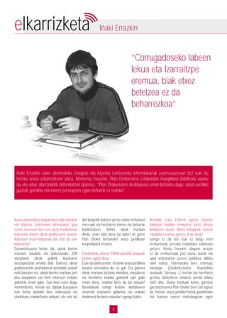 8
elkarrizketa Iñaki Errazkin
“Corrugadoseko labeen
lekua eta Izarraitzpe
eremua, biak etxez
betetzea ez da
beharrezkoa”
Iñaki Errazkin ezker abertzaleko zinegotzi eta Azpeitia Lantzeneko lehendakariak zuzen-zuzenean bizi izan du
herriko arazo urbanistikoen afera. Momentu hauetan, Plan Orokorraren eztabaidan murgilduta dabiltzala aipatu
du eta ezker abertzaletik defendatzen dutenez, “Plan Orokorraren desblokeoa eman beharra dago, arazo juridiko
guztiak gainditu eta inoren presiopean egon beharrik ez izateko”.
ArazourbanistikoeidagokionezUdalordezkari
eta Azpeitia Lantzeneko lehendakari gisa
zuzen zuzenean bizi izan duzu Etxebeltzeko
babeseko etxeen obrak gelditzearen arazoa.
Azkenean arazo konpondu da. Zein da zure
balorazioa?
Garrantzitsuena horixe da, obrak berriro
martxan daudela eta babestutako 208
etxejabeek obrak geldirik ikustearen
desesperazioa amaitu dela. Gainera, obrak
gelditzearekin promotoreek bestelako zerbait
nahi bazuten ere, obrak berriro martxan jarri
dira etxejabeen eta herri interesen inolako
galerarik eman gabe. Guk horri eutsi diogu
momentuoro, herriak eta Udalak burujabea
izan behar duelako bere ordenazioa eta
etorkizuna erabakitzeko orduan, eta ezin du
ibili kanpotik datozen presio edota mehatxuei
men egin eta herritarren interes eta beharrak
baldintzatzen. Behin, obrak martxan
direla, orain falta dena da egiten ari garen
Plan Orokor berriarekin arazo juridikoari
konponbidea ematea.
Etxebeltzeko aferan, PNVko juntatik oztopoak
jartzea egotzi dizue.
Esan dezatela zertan. Hasteko arazo juridikoa
beraiek sortutakoa da, ez guk. Eta gainera
obrak martxan jartzeko akordioa, etxejabeen
eta herritarrei inolako galerarik egin gabe
eman dena, nolatan lortu da ba orduan?
Bestelakoak izango lirateke akordioaren
oinarriak arazoaren gidaritza eta erabaki
ahalmena beraien eskuetan egongo balira.
Bestalde Leku Ederrek egoera honetaz
baliatuta hainbat errekurtso sartu dituela
kritikatzen duzue. Baina helegiteak sartzea
eskubidea izateaz gain ez al da zilegi?
Izango ez da ba! Guk ez diogu inori
errekurtsoak jartzeko eskubidea zalantzan
jartzen. Kontu honekin dagoen arazoa
ez da errekurtsoak jarri izana, baizik eta
udal ordezkarien jarrera politikoa aldatu
nahi izatea. Horretarako bere eremuaz
haratago (Etxebeltz-Izarra, Kuarteleko
tasatuak, Soreasu…), herrian eta herritarrei
gertatu daitezkeen ondorio larriak bilatu
nahi ditu. Baina kontuak kontu guretzat
garrantzitsuena Plan Orokor berri bat egitea
da, honela arazo juridiko horiek gainditzeko
eta hartara inoren mehatxupean egon
 