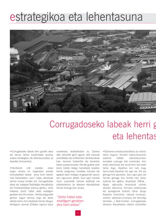 4
•Corrugadoseko labeak herri gunetik atera
eta herrian bertan eraberritzeko apustua
aukera estrategikoa eta lehentasunezkoa da
Azpeitiko herriarentzat.
•Herritarrok urte luzeetan eduki
dugun ametsa da. Gogoratzen aurreko
hamarkadetan labeak zerua burni kolorez
nola koloreztatzen zuen? Labea ateratzeak
herriari arnasa ematen dio. Corrugadoseko
labea eta bulegoak Badiolegira lekualdatuta
eta Frantziskanetako eremua gehituz, zortzi
hektarea (zortzi futbol zelai) erabilgarri
geratzen dira herri erdian. Herriko erdigunetik
gertuen dugun eremua dugu eta labea
aterata eremu hori askatzeak herrian ditugun
berdegune apurrak (Esklaba ingurua kasu)
mantentzea ahalbideratzen du. Gainera
alde zaharretik gertu egonik, alde zaharrak
zentralitatea eta erreferentzia berreskuratuko
luke, beronen biziberritze eta komertzio
txikiari auspoa emanez. Herritar guztiok ondo
baino hobeto dakigu hamarkada luzeetan
herriko erdigunean horrelako industria bat
egoteak ekarri dizkigun eragozpenak osasun
zein ingurumen aldetik. Gaur egun hainbat
neurri zuzentzaile hartuak badituzte ere
eztabaidaezina da labearen lekualdatzeak
herriari emango dion arnasa.
•Ekonomia erreala-produktiboa da indartu
behar duguna. Honekin batera,ikuspuntu
ezkertiar batetik, aberastasunaren
banaketa justuago bati erantzuten dion
eredu ekonomiko eta sozial berri bat eraiki
behar dugu. Azpeitian bizi nahi dugu
baina baita Azpeitian lan egin ere. Eta are
gehiago krisi garaiotan. Gaur egun gero eta
herritar gehiago dira herritik irten behar
dutenak lan egitera, despidoak, EREak...
Alegia, egiturazko lanpostuak sortzen
dituzten ekonomia, formazio profesionala
eta azpiegiturak bultzatu behar ditugu
Azpeitian (industrian, nekazal munduan,
zerbitzu sektorean,innobazio eta teknologi
berrietan...). Bide honetan, Corrugadoseko
labearen lekualdatzea sektore produktibo
Corrugadoseko labeak herri g
eta lehentas
estrategikoa eta lehentasuna
“Zortzi futbol zelai
erabilgarri geratzen
dira herri erdian”
 