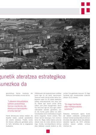 5
garrantzitsua herrian mantendu eta
etorkizuna bermatzeko erronka bat da.
Horrek lehentasunez lantzea eskatzen dio
Azpeitiko Udalari, aukerak aprobetxatzea
eta indarrez bultzatzea. Proiektu handia
den heinean zailtasunak gainditzeko jarrera
da hartu beharrekoa eta ez eragozpenak
ikustearena.
•Adreiluaren eta espekulazioaren politikak
porrot egin du eta beraz, ekonomiaren
diseinuan eredu berriak jorratu behar dira.
Azpeitian azken 15- 20 urtetan etxebizitza
politika eredu-ekonomiko honi lotua izan
da. Etxeak egin bezain pronto denak
saltzen ziren prezio ikaragarrietan. Baina
hau dena erori egin da. Gaur egun, etxeen
salerosketak sekulako gainbehera izan
du eta mundu guztia jakitun da azken
hamarkadako boom eraikitzailea ez dugula
berriro ezagutuko. Horren arabera, Plan
Orokor berriak testuinguru honi erantzun
behar dio. Alegia, betiko eskema zaharrak
(etxeak eraiki eta eraiki) alboratu beharra
dago. Honela, Izarraitzpe-Azkune eremua
etxez betetzeak arazoak besterik ez ditu
sortuko Corrugadoseko eremuan. Ez dago
hainbeste etxe merkaturatzeko aukerarik
datozen 10-15 urteotan.
Etxebizitza merkatuaren egoera ikusita
eta datozen urteetarako aurreikuspenak
kontutan hartuta Izarraitzpe-Azkune eremuan
ehundaka etxe egiteak labeen leku-aldatzea
atzeratzen lagundu eta 10-15 urtetarako
proiektua kaxoian sartzeko arriskua
indartzen du.
gunetik ateratzea estrategikoa
sunezkoa da
“Labearen lekualdatzea
sektore produktiboa
herrian mantendu eta
etorkizuna bermatzeko
erronka bat da”
“Ez dago hainbeste
etxe merkaturatzeko
aukerarik ”
 
