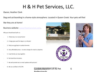 H & H Pet Services, LLC. 
Owner, Heather Clark 
Dog and cat boarding in a home-style atmosphere. Located in Queen Creek. Your pets will feel 
like they are at home! 
Business website: www.hhpetservices.com. 
Why you should board with us: 
• 1. Pet(s) stay in an actual home! 
•2. A large grass yard for dogs to run & play! 
•3. Pet(s) are not kept in outdoor kennels. 
•4. Very affordable prices - no extra charges for meds or playtime. 
•5. A pet family can stay together. 
•6. No breed discrimination. 
•7. We will provide text or email updates with pictures! 
•8. We are certified in Pet CPR. 
6 
Current Members of Az Pet Professionals 2013-2014. www.azpetprofessionals.com 
Current Members of Az Pet Professionals  