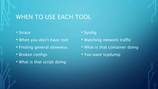 WHEN TO USE EACH TOOL
• Strace
• When you don’t have root
• Finding general slowness
• Broken configs
• What is that script doing
• Sysdig
• Watching network traffic
• What is that container doing
• You want tcpdump
 