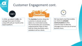 Customer Engagement cont.
In 2016, we added 14 APIs. On
average there were 9 million
unique API calls per month to the
Azpiral platform.
The Societies function allows for
customers to donate earned
tokens to a nominated society.
This functionality was successfully
implemented by Topaz as their
Cash for Clubs promotion and is
available to all our clients.
We have built a tool that enables
our clients to schedule
communications to their
customer base to allow for
messages to be sent out of normal
business hours.
 