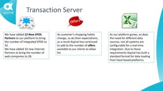 Transaction Server
We have added 12 New EPOS
Partners to our platform to bring
the number of Integrated EPOS to
32.
We have added 10 new Internet
Partners to bring the number of
web companies to 28.
As customer’s shopping habits
change, so do their expectations,
as a result Azpiral has continued
to add to the number of offers
available to our clients to allow
for.
As our platform grows, so does
the need for different data
sources, not all systems are
configurable for a real time
integration. Due to these
requirements Azpiral has built a
standard format for data loading
from Excel based platforms.
 