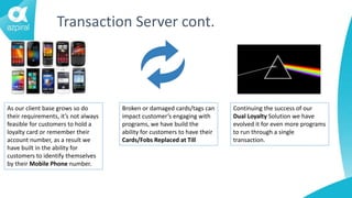 Transaction Server cont.
As our client base grows so do
their requirements, it’s not always
feasible for customers to hold a
loyalty card or remember their
account number, as a result we
have built in the ability for
customers to identify themselves
by their Mobile Phone number.
Broken or damaged cards/tags can
impact customer’s engaging with
programs, we have build the
ability for customers to have their
Cards/Fobs Replaced at Till
Continuing the success of our
Dual Loyalty Solution we have
evolved it for even more programs
to run through a single
transaction.
 
