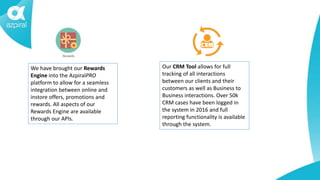 We have brought our Rewards
Engine into the AzpiralPRO
platform to allow for a seamless
integration between online and
instore offers, promotions and
rewards. All aspects of our
Rewards Engine are available
through our APIs.
Our CRM Tool allows for full
tracking of all interactions
between our clients and their
customers as well as Business to
Business interactions. Over 50k
CRM cases have been logged in
the system in 2016 and full
reporting functionality is available
through the system.
 