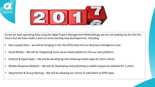 As we are now operating fully using the Agile Project Management Methodology we are not looking too far into the
future but we have made a start on some exciting new developments, including
• Non-Loyalty Data – we will be bringing in ALL the EPOS data into our Business Intelligence suite.
• Social Media – We will be integrating some social media platforms into our own platform.
• Android & Apple Apps – We will be developing and releasing mobile apps for some clients.
• Mobile Response Website – We will be developing and publishing a mobile responsive website for a client.
• Department & Group Naming – We will be allowing our clients to add labels to EPOS data.
 