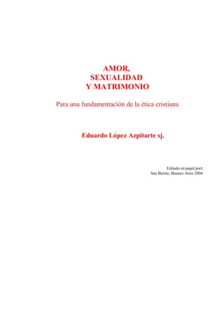 AMOR,
SEXUALIDAD
Y MATRIMONIO
Para una fundamentación de la ética cristiana

Eduardo López Azpitarte sj.

Editado en papel por:
San Benito, Buenos Aires 2004

 