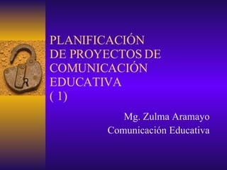 PLANIFICACIÓN DE PROYECTOS DE COMUNICACIÓN EDUCATIVA ( 1) Mg.  Zulma Aramayo Comunicación Educativa 