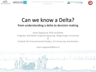 Communities and Institutions for Flood Resilience
                             Turning Tides?




    Can we know a Delta?
from understanding a delta to decision making

                  Arjen Zegwaard, PhD candidate
Irrigation and Water Engineering group, Wageningen University
                                &
 Institute for Environmental Studies, VU University, Amsterdam

                    arjen.zegwaard@wur.nl
 