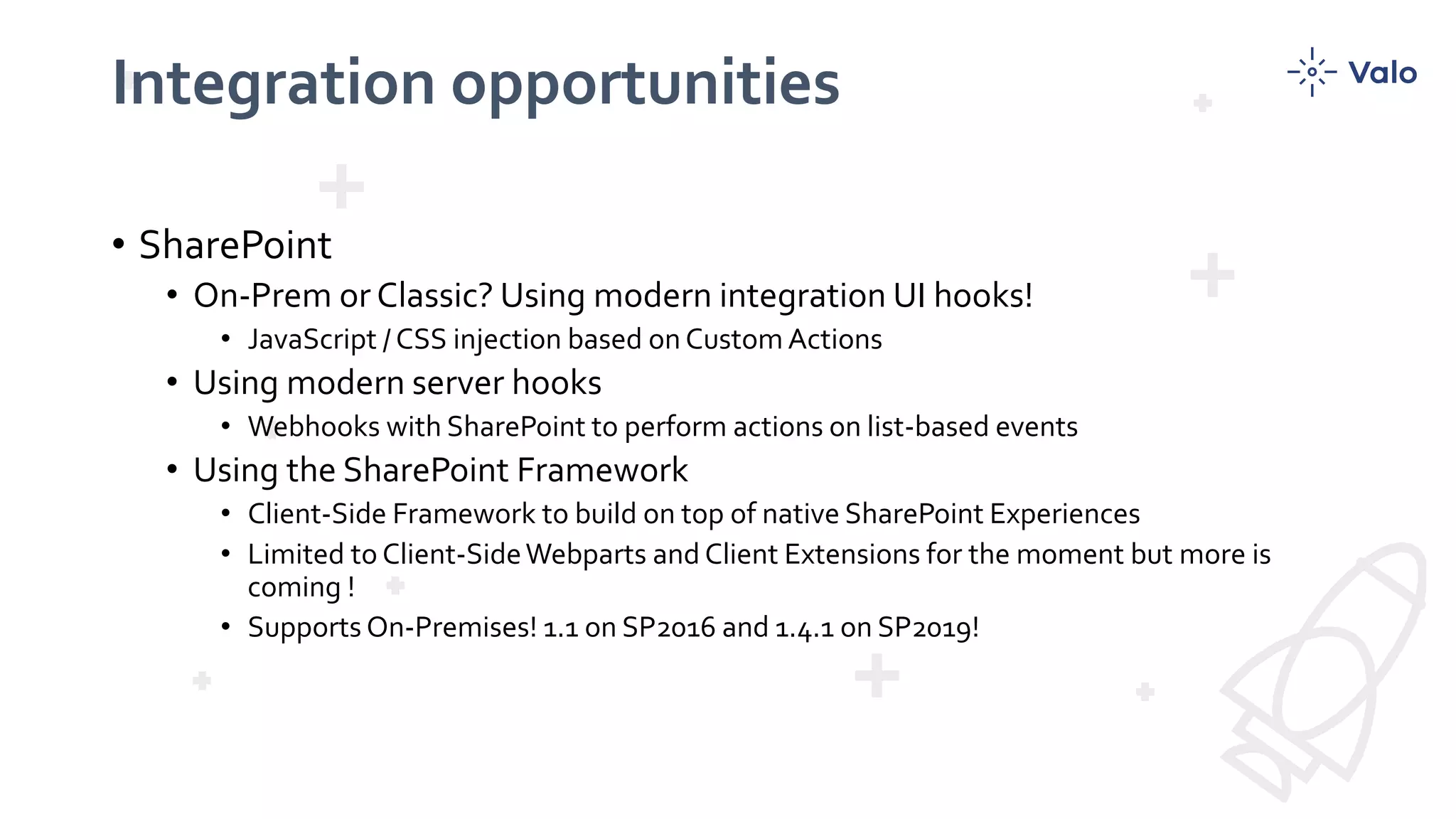 Integration opportunities
• SharePoint
• On-Prem or Classic? Using modern integration UI hooks!
• JavaScript / CSS injection based on Custom Actions
• Using modern server hooks
• Webhooks with SharePoint to perform actions on list-based events
• Using the SharePoint Framework
• Client-Side Framework to build on top of native SharePoint Experiences
• Limited to Client-SideWebparts and Client Extensions for the moment but more is
coming !
• Supports On-Premises! 1.1 on SP2016 and 1.4.1 on SP2019!
 