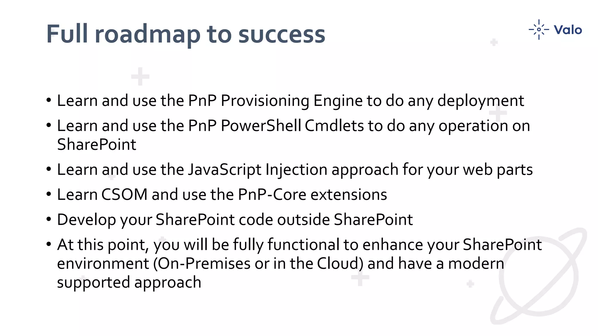 Full roadmap to success
• Learn and use the PnP Provisioning Engine to do any deployment
• Learn and use the PnP PowerShell Cmdlets to do any operation on
SharePoint
• Learn and use the JavaScript Injection approach for your web parts
• Learn CSOM and use the PnP-Core extensions
• Develop your SharePoint code outside SharePoint
• At this point, you will be fully functional to enhance your SharePoint
environment (On-Premises or in the Cloud) and have a modern
supported approach
 