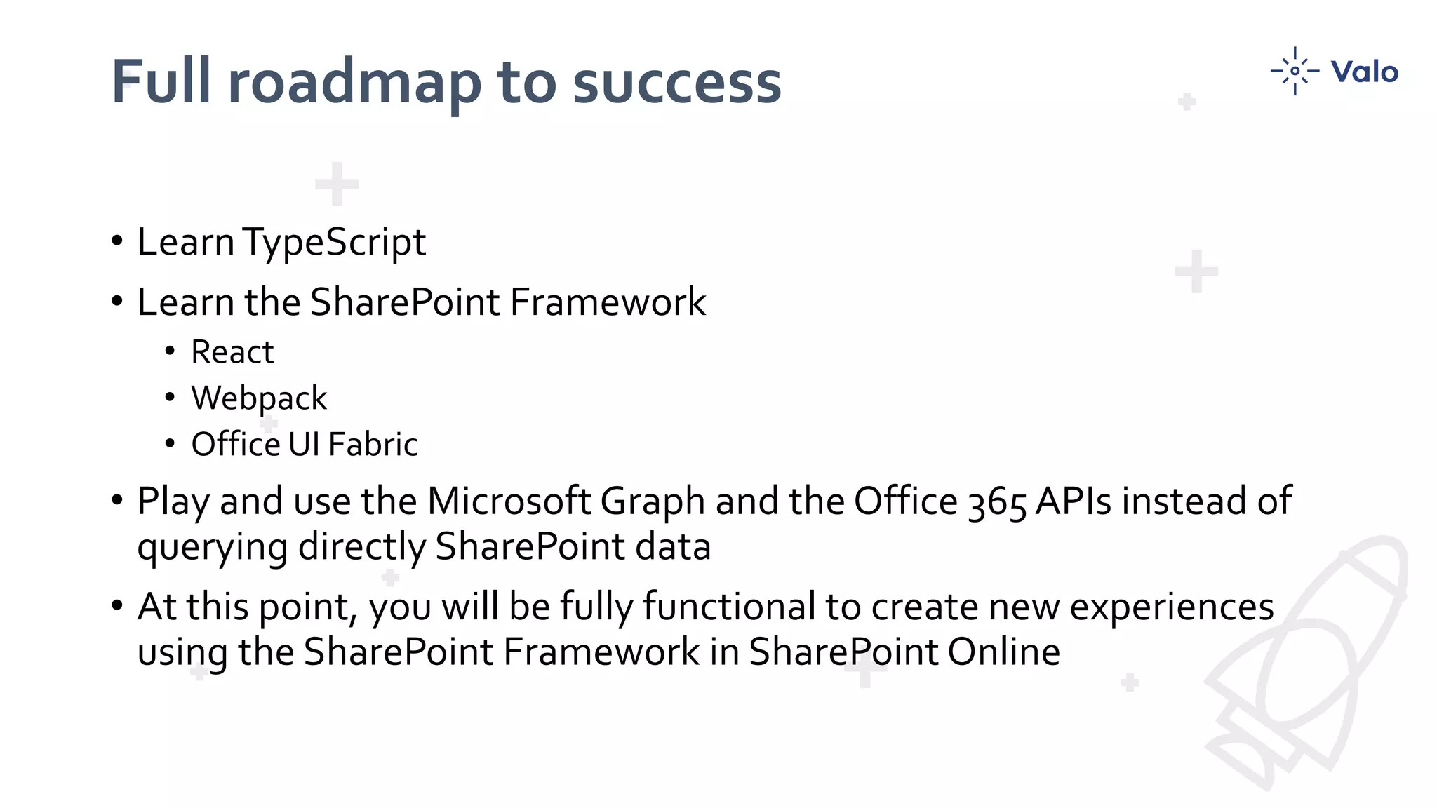 Full roadmap to success
• LearnTypeScript
• Learn the SharePoint Framework
• React
• Webpack
• Office UI Fabric
• Play and use the Microsoft Graph and the Office 365 APIs instead of
querying directly SharePoint data
• At this point, you will be fully functional to create new experiences
using the SharePoint Framework in SharePoint Online
 