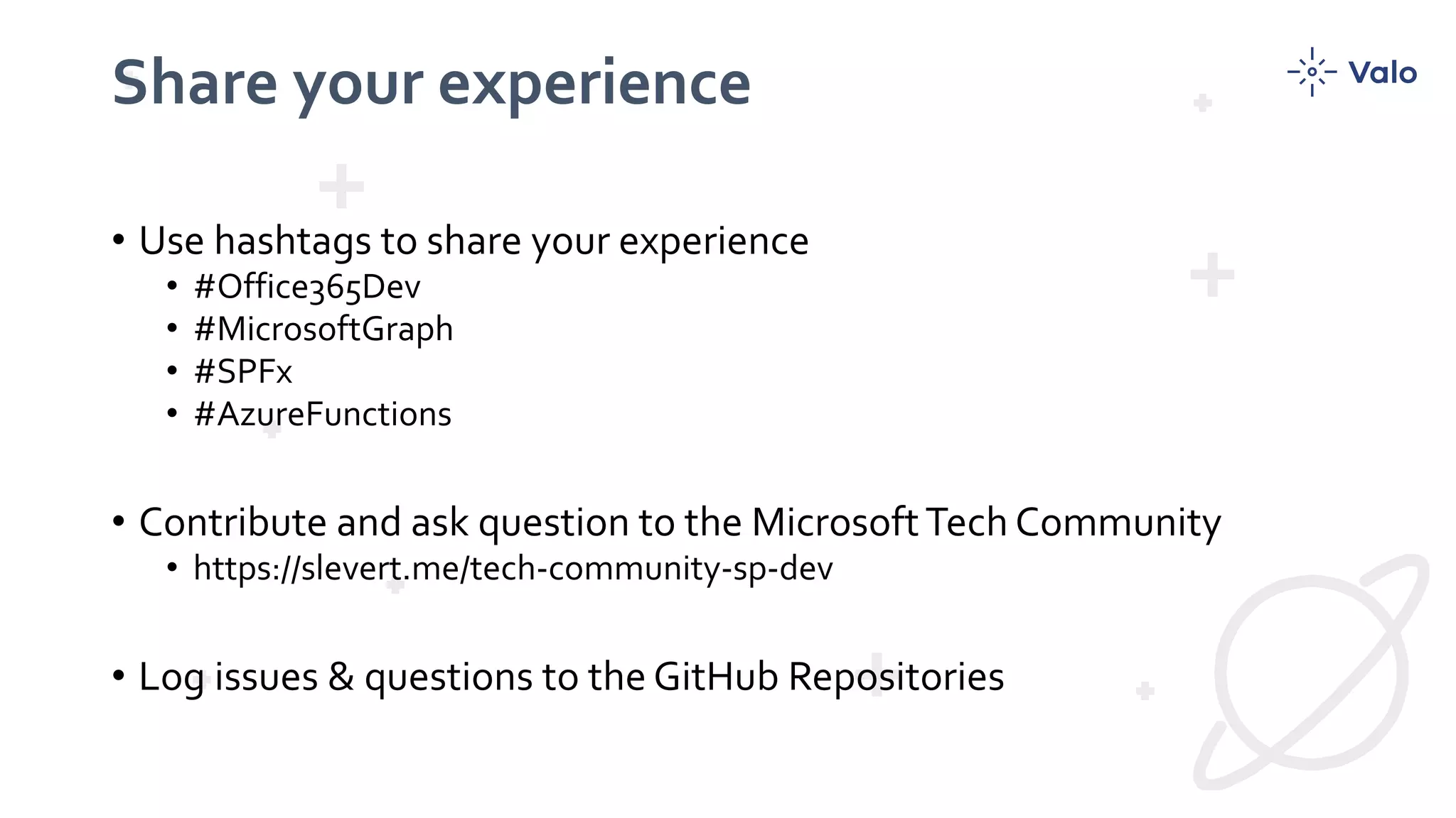 Share your experience
• Use hashtags to share your experience
• #Office365Dev
• #MicrosoftGraph
• #SPFx
• #AzureFunctions
• Contribute and ask question to the MicrosoftTech Community
• https://slevert.me/tech-community-sp-dev
• Log issues & questions to the GitHub Repositories
 