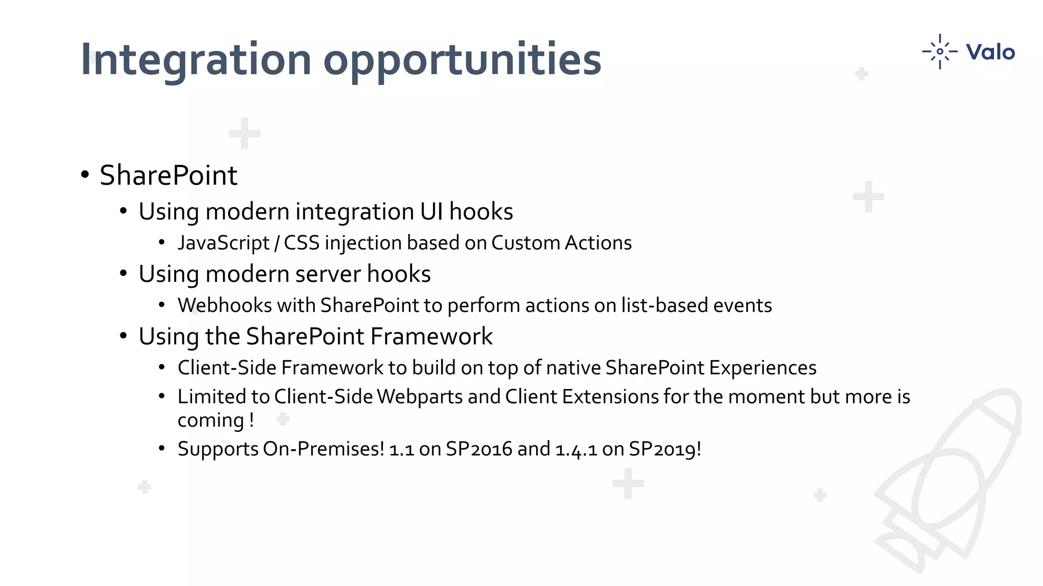 Integration opportunities
• SharePoint
• Using modern integration UI hooks
• JavaScript / CSS injection based on Custom Actions
• Using modern server hooks
• Webhooks with SharePoint to perform actions on list-based events
• Using the SharePoint Framework
• Client-Side Framework to build on top of native SharePoint Experiences
• Limited to Client-SideWebparts and Client Extensions for the moment but more is
coming !
• Supports On-Premises! 1.1 on SP2016 and 1.4.1 on SP2019!
 