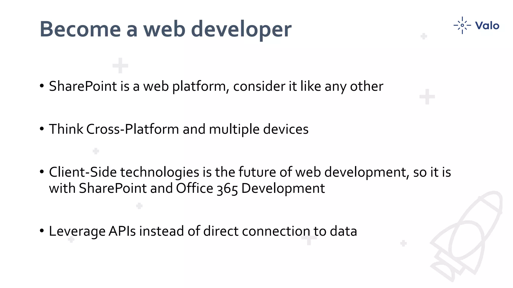 Become a web developer
• SharePoint is a web platform, consider it like any other
• Think Cross-Platform and multiple devices
• Client-Side technologies is the future of web development, so it is
with SharePoint and Office 365 Development
• Leverage APIs instead of direct connection to data
 