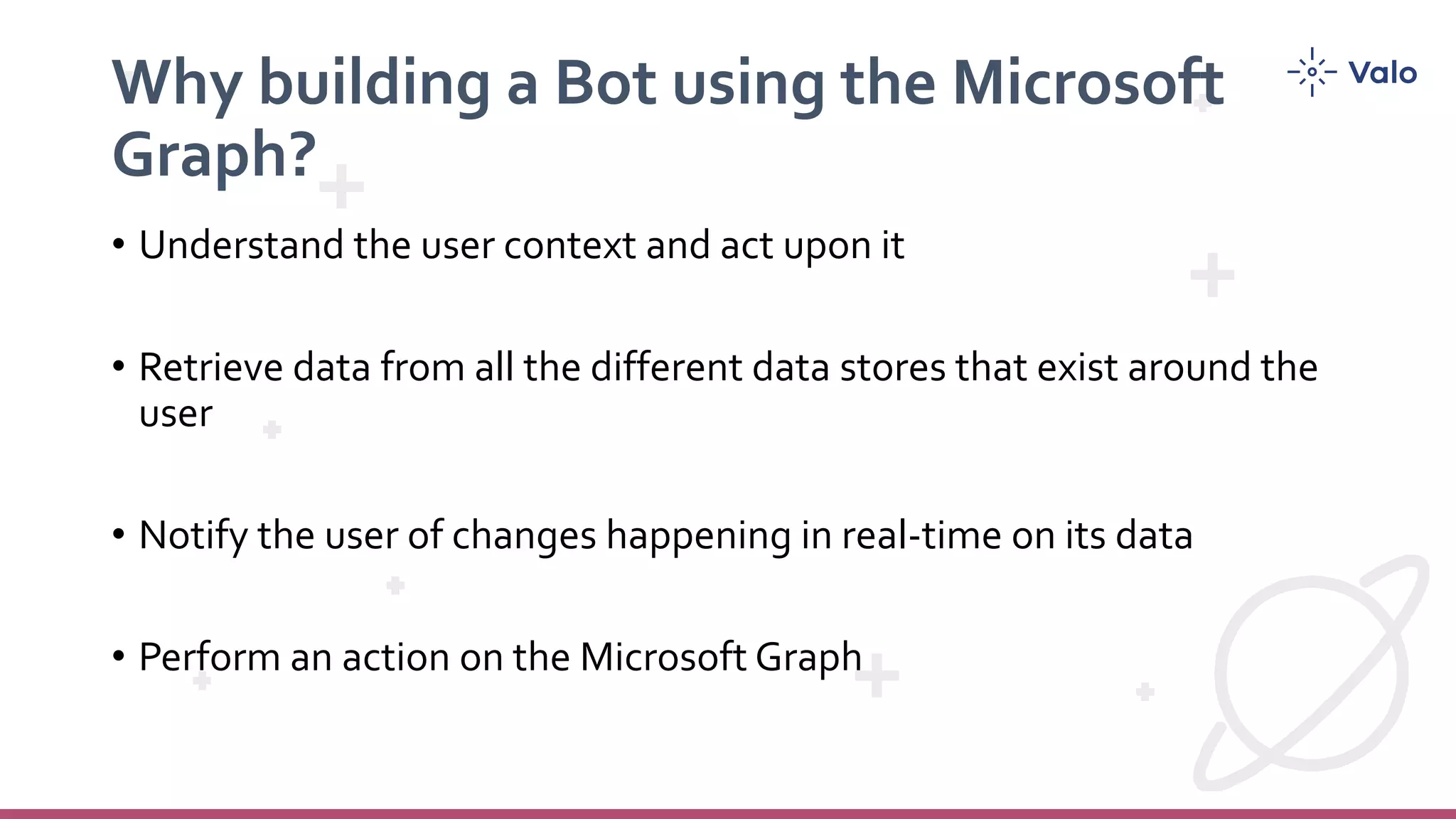Why building a Bot using the Microsoft
Graph?
• Understand the user context and act upon it
• Retrieve data from all the different data stores that exist around the
user
• Notify the user of changes happening in real-time on its data
• Perform an action on the Microsoft Graph
 