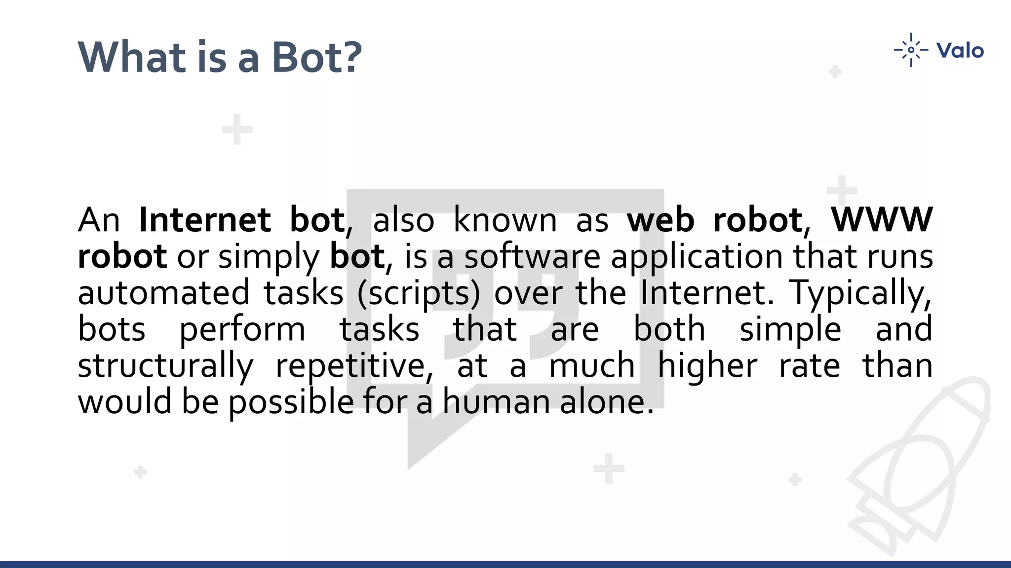 What is a Bot?
An Internet bot, also known as web robot, WWW
robot or simply bot, is a software application that runs
automated tasks (scripts) over the Internet. Typically,
bots perform tasks that are both simple and
structurally repetitive, at a much higher rate than
would be possible for a human alone.
 