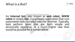 What is a Bot?
An Internet bot, also known as web robot, WWW
robot or simply bot, is a software application that runs
automated tasks (scripts) over the Internet. Typically,
bots perform tasks that are both simple and
structurally repetitive, at a much higher rate than
would be possible for a human alone.
 