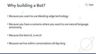 Why building a Bot?
• Because you want to use bleeding-edge technology
• Because you have a scenario where you want to use natural language
processing
• Because the best UI, is no UI
• Because we live within conversations all day long
 